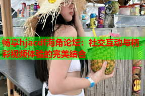 畅享hjacdf海角论坛：社交互动与精彩视频体验的完美结合